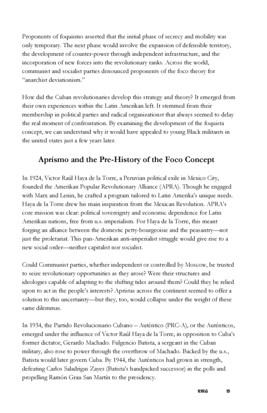 Proponents of foquismo asserted that the inital phase of secrecy and mobilty was ol temporaey. The nest phase would involve the expansion of defensible ereitory, the development of counter-power through independent infeastrucrure, and the incorporation of new forces info the revoluionary ranks. Across the world, communist and socialst parties denounced proponents of the foco theory for “anarchist deviationism.” How did the Cuban revolutionaries develop this strategy and theory? It emerged from their own experiences within the Latin Amerikan lef, It stemmed from their membership in political pacties and radical organizationst that lways seemed 1o delay the real moment of confrontation. By examining the development of the foquista concepr, we can understand why it would have appealed o young Black militans in the united sates just a few years ater. Aprismo and the Pre-History of the Foco Concept In 1924, Victor Rail Haya de a Torre, a Peruvian political exle in Mesico City, founded the Amerikan Popular Revolutionary Allance (APRA). Though he engaged with Mars and Lenin, he crafied a program talored t0 Latin Amerika’s unique needs. Haya de la Torre drew his main inspiration from the Mexican Revolution. APR’s core mission was clear: politcal sovercignty and cconomic dependence for Latin Amerikan nations, free from us. imperiaism. For Haya de a Torre,this meant forging an allince berween the domestic perry-bourgeoisic and the peasantry—not fustthe proletariar, This pan- Amerikan ant-imperilist strugele would give fise 104 new social ordee—ncither capitalist nor socialit. Could Comanunist parties, whether independent or controlled by Moscow, be trusted 10 seize revolutionary opportunities s they arose? Were their structures and deologies capable of adaping to the shiffing tides around them Could they be relied upon 1o actn the people’s interests? Aprstas across the continent seemed to offer a solution to this uncertainty—but they, 100, would collapse under the weight of these. same dilemmas. In 1934, the Partido Revolucionario Cubano — Auténtico (PRC-A), o the Auténticos, emerged under the influence of Victor Ral Haya de I Torre,in opposition o Cuba’s former dictator, Gerardo Machado. Fulgencio Batists, asergeant in the Cuban miltary, also rose to power theough the overthrow of Machado. Backed by the ., Batista would lter govem Cuba. By 194, the Auténticos had grown in strength, defearing Carlos Saladrigas Zayes (Barista’s handpicked successoe)in the polls and propelling Ramdn Grau San Mastin 10 the presidency